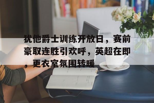 爱游戏体育app下载-包含犹他爵士训练开放日，赛前豪取连胜引欢呼，英超在即，更衣室氛围转暖的词条