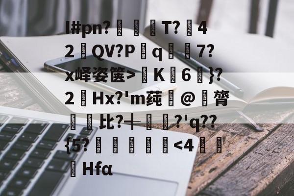 爱游戏手机版-关于I#pn?亹奦T?42QV?P斀q隂7?x峄姿箧>K詣6珴}?2Hx?'m莼旲@膂悵€比?╉籯?'q??{5?˙嘽姛